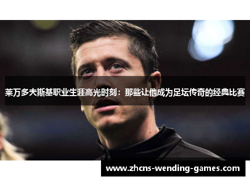 莱万多夫斯基职业生涯高光时刻：那些让他成为足坛传奇的经典比赛