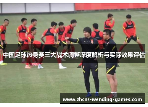 中国足球热身赛三大战术调整深度解析与实际效果评估