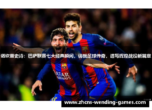诺坎普史诗：巴萨联赛七大经典瞬间，铸就足球传奇，谱写辉煌战役新篇章