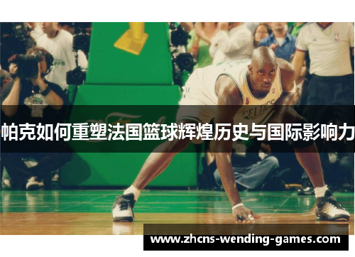 帕克如何重塑法国篮球辉煌历史与国际影响力