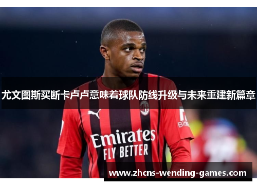 尤文图斯买断卡卢卢意味着球队防线升级与未来重建新篇章