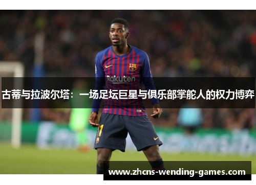 古蒂与拉波尔塔：一场足坛巨星与俱乐部掌舵人的权力博弈