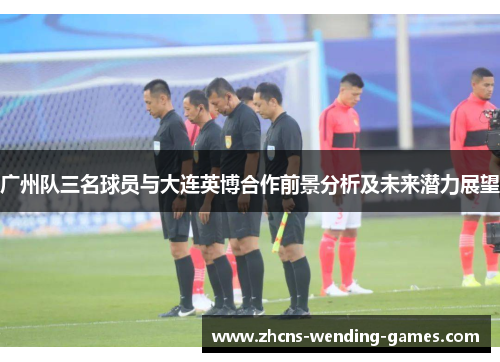 广州队三名球员与大连英博合作前景分析及未来潜力展望
