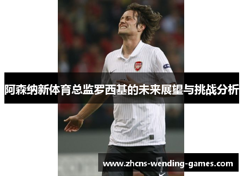 阿森纳新体育总监罗西基的未来展望与挑战分析