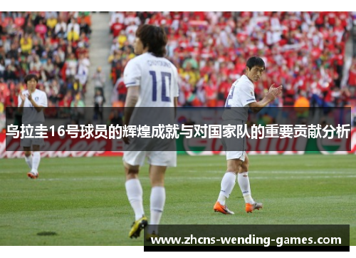 乌拉圭16号球员的辉煌成就与对国家队的重要贡献分析