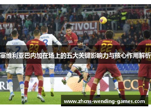 塞维利亚巴内加在场上的五大关键影响力与核心作用解析