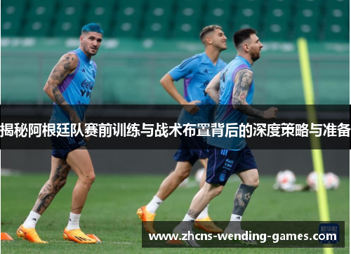 揭秘阿根廷队赛前训练与战术布置背后的深度策略与准备