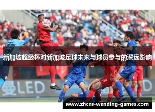 新加坡超级杯对新加坡足球未来与球员参与的深远影响 新加坡超级杯对新加坡足球未来与球员参与的深远影响