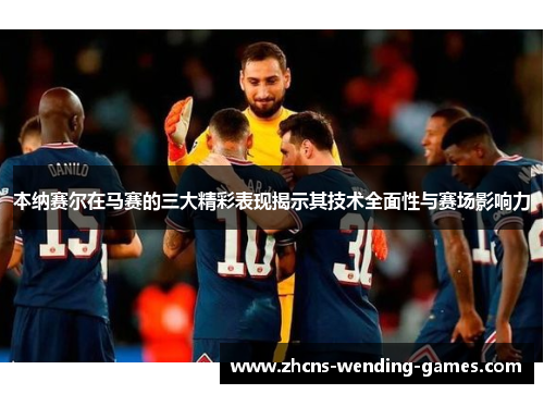 本纳赛尔在马赛的三大精彩表现揭示其技术全面性与赛场影响力 本纳赛尔在马赛的三大精彩表现揭示其技术全面性与赛场影响力