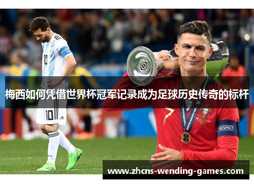 梅西如何凭借世界杯冠军记录成为足球历史传奇的标杆 梅西如何凭借世界杯冠军记录成为足球历史传奇的标杆