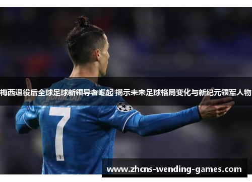 梅西退役后全球足球新领导者崛起 揭示未来足球格局变化与新纪元领军人物
