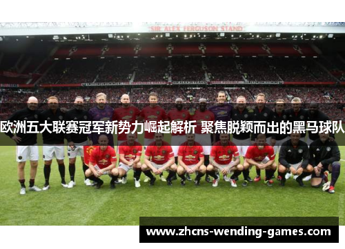 欧洲五大联赛冠军新势力崛起解析 聚焦脱颖而出的黑马球队 欧洲五大联赛冠军新势力崛起解析 聚焦脱颖而出的黑马球队