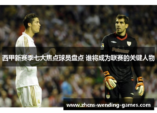 西甲新赛季七大焦点球员盘点 谁将成为联赛的关键人物