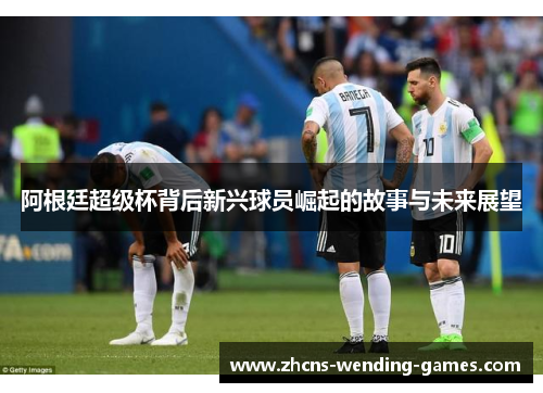 阿根廷超级杯背后新兴球员崛起的故事与未来展望