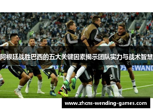 阿根廷战胜巴西的五大关键因素揭示团队实力与战术智慧 阿根廷战胜巴西的五大关键因素揭示团队实力与战术智慧