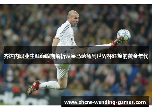 齐达内职业生涯巅峰期解析从皇马荣耀到世界杯辉煌的黄金年代