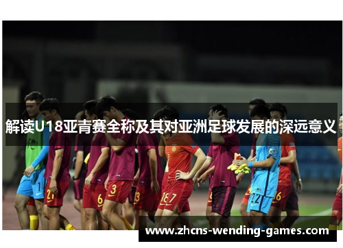 解读U18亚青赛全称及其对亚洲足球发展的深远意义