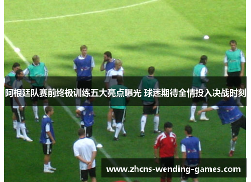 阿根廷队赛前终极训练五大亮点曝光 球迷期待全情投入决战时刻