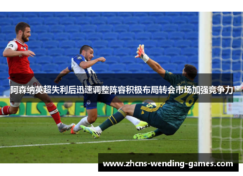 阿森纳英超失利后迅速调整阵容积极布局转会市场加强竞争力