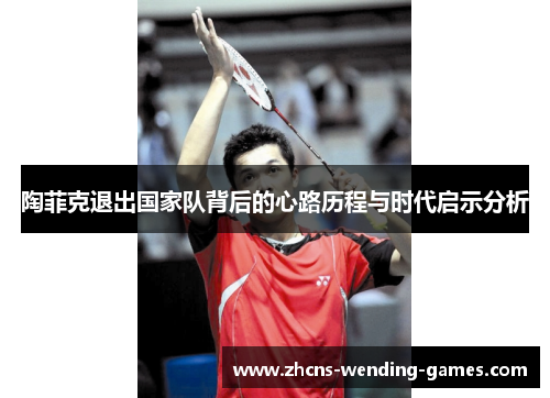 陶菲克退出国家队背后的心路历程与时代启示分析