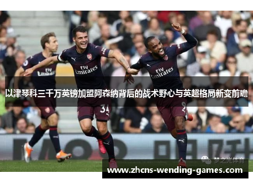 以津琴科三千万英镑加盟阿森纳背后的战术野心与英超格局新变前瞻 以津琴科三千万英镑加盟阿森纳背后的战术野心与英超格局新变前瞻